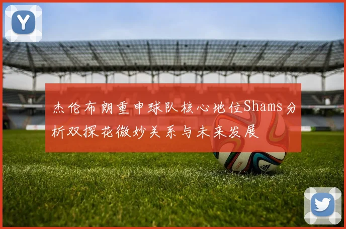 杰伦布朗重申球队核心地位Shams分析双探花微妙关系与未来发展