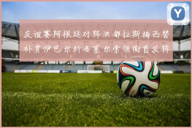 友谊赛阿根廷对阵洪都拉斯梅西替补贾伊巴尔科洛塞尔索领衔首发阵容