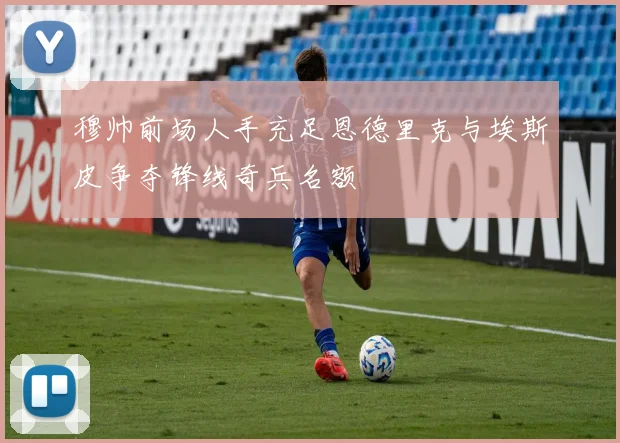 穆帅前场人手充足恩德里克与埃斯皮争夺锋线奇兵名额