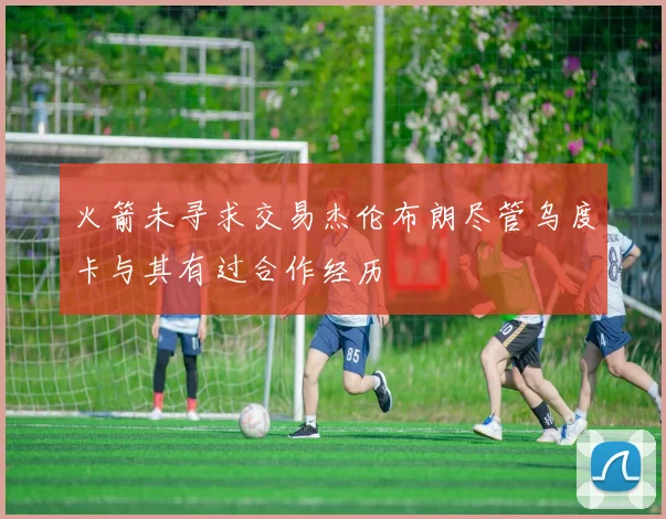 火箭未寻求交易杰伦布朗尽管乌度卡与其有过合作经历