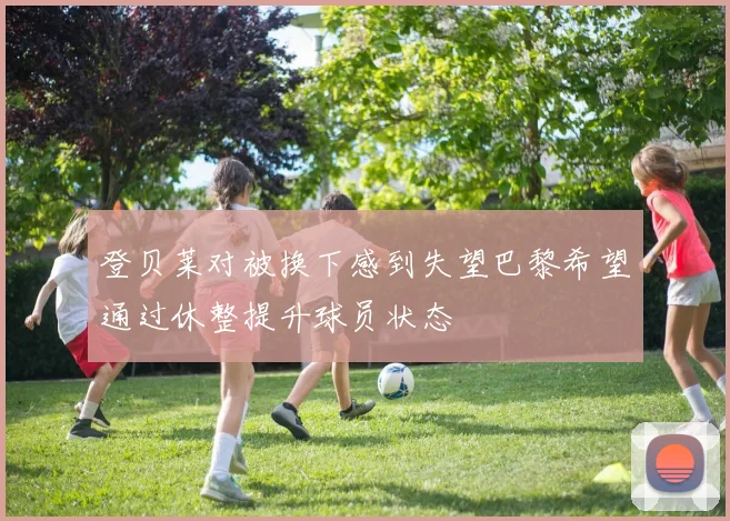 登贝莱对被换下感到失望巴黎希望通过休整提升球员状态