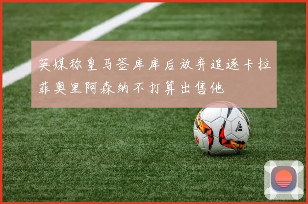 英媒称皇马签库库后放弃追逐卡拉菲奥里阿森纳不打算出售他