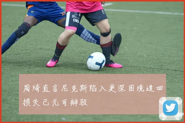 周琦直言尼克斯陷入更深困境追回损失已无可辩驳