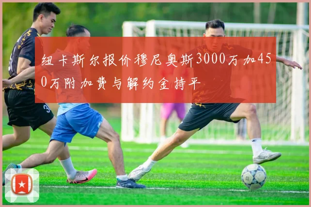 纽卡斯尔报价穆尼奥斯3000万加450万附加费与解约金持平