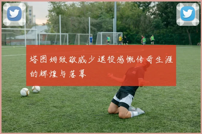 塔图姆致敬威少退役感慨传奇生涯的辉煌与落幕