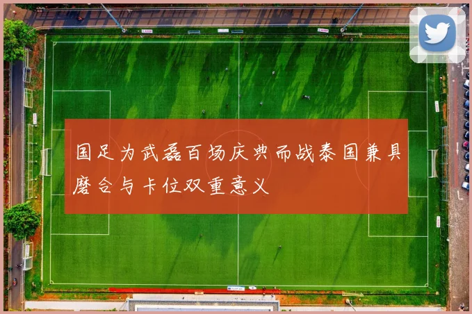 国足为武磊百场庆典而战泰国兼具磨合与卡位双重意义