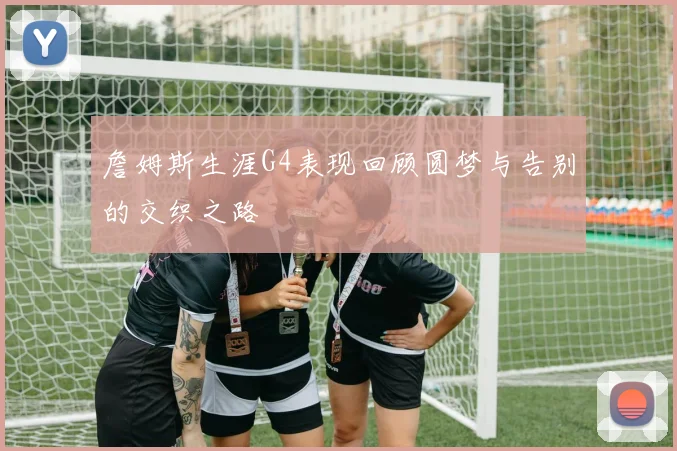 詹姆斯生涯G4表现回顾圆梦与告别的交织之路