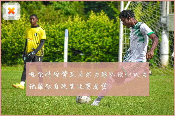 略伦特称赞亚马尔为球队核心认为他能独自改变比赛局势