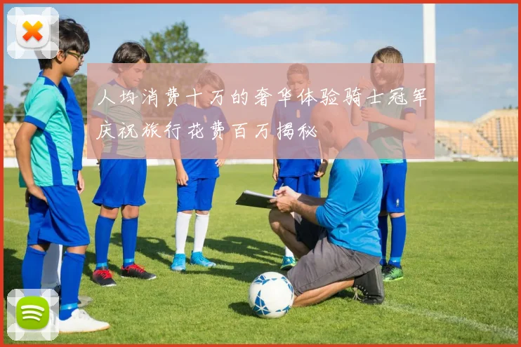 人均消费十万的奢华体验骑士冠军庆祝旅行花费百万揭秘