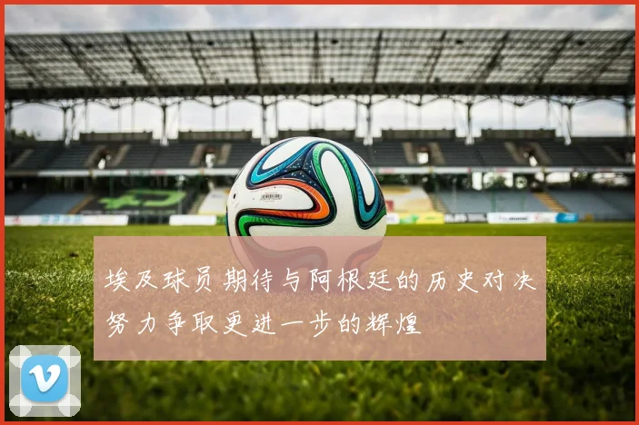 埃及球员期待与阿根廷的历史对决努力争取更进一步的辉煌