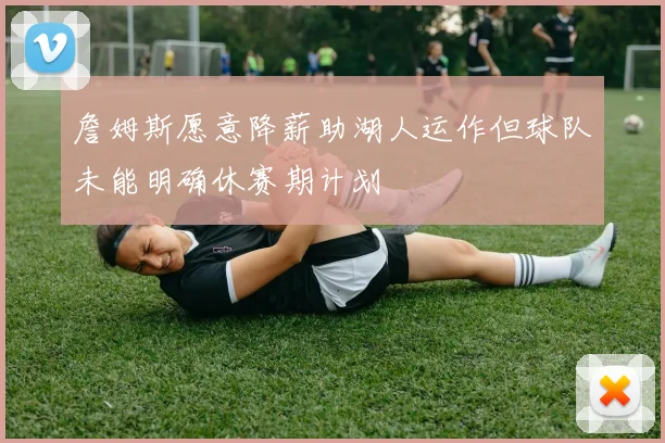 詹姆斯愿意降薪助湖人运作但球队未能明确休赛期计划