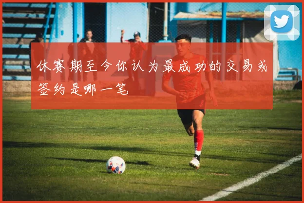 休赛期至今你认为最成功的交易或签约是哪一笔