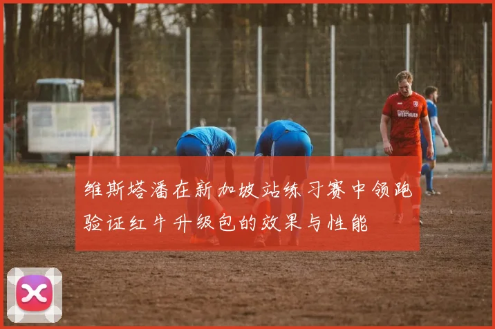 维斯塔潘在新加坡站练习赛中领跑验证红牛升级包的效果与性能