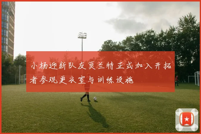 小杨迎新队友莫兰特正式加入开拓者参观更衣室与训练设施